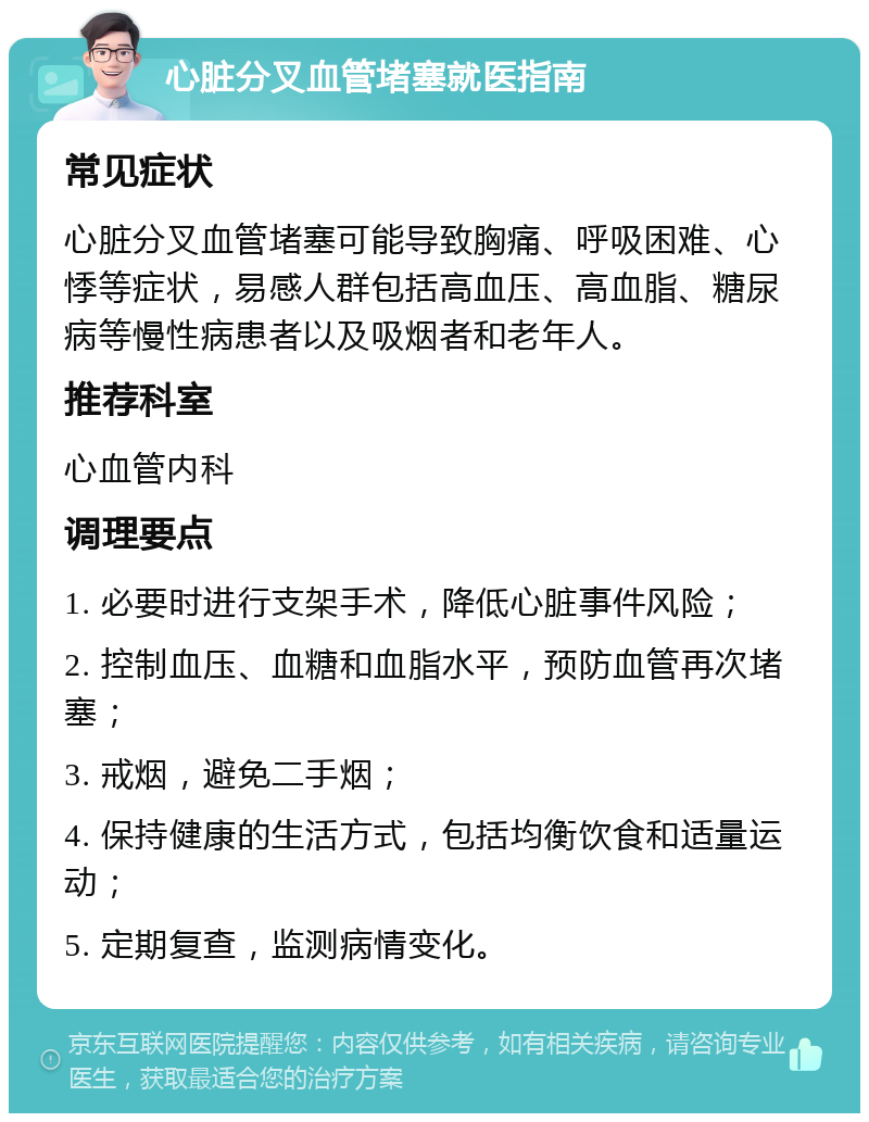 心脏分叉血管堵塞就医指南 常见症状 心脏分叉血管堵塞可能导致胸痛、呼吸困难、心悸等症状，易感人群包括高血压、高血脂、糖尿病等慢性病患者以及吸烟者和老年人。 推荐科室 心血管内科 调理要点 1. 必要时进行支架手术，降低心脏事件风险； 2. 控制血压、血糖和血脂水平，预防血管再次堵塞； 3. 戒烟，避免二手烟； 4. 保持健康的生活方式，包括均衡饮食和适量运动； 5. 定期复查，监测病情变化。