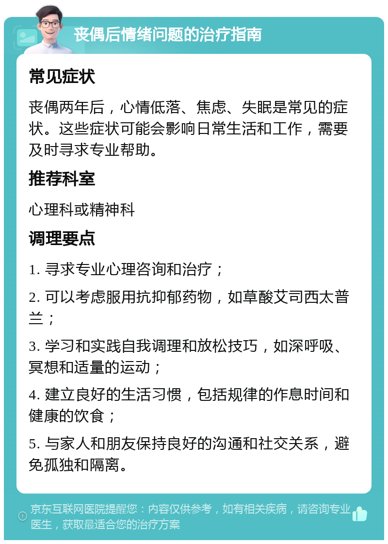 丧偶后情绪问题的治疗指南 常见症状 丧偶两年后，心情低落、焦虑、失眠是常见的症状。这些症状可能会影响日常生活和工作，需要及时寻求专业帮助。 推荐科室 心理科或精神科 调理要点 1. 寻求专业心理咨询和治疗； 2. 可以考虑服用抗抑郁药物，如草酸艾司西太普兰； 3. 学习和实践自我调理和放松技巧，如深呼吸、冥想和适量的运动； 4. 建立良好的生活习惯，包括规律的作息时间和健康的饮食； 5. 与家人和朋友保持良好的沟通和社交关系，避免孤独和隔离。