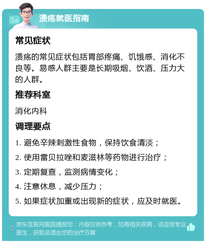 溃疡就医指南 常见症状 溃疡的常见症状包括胃部疼痛、饥饿感、消化不良等。易感人群主要是长期吸烟、饮酒、压力大的人群。 推荐科室 消化内科 调理要点 1. 避免辛辣刺激性食物，保持饮食清淡； 2. 使用雷贝拉唑和麦滋林等药物进行治疗； 3. 定期复查，监测病情变化； 4. 注意休息，减少压力； 5. 如果症状加重或出现新的症状，应及时就医。