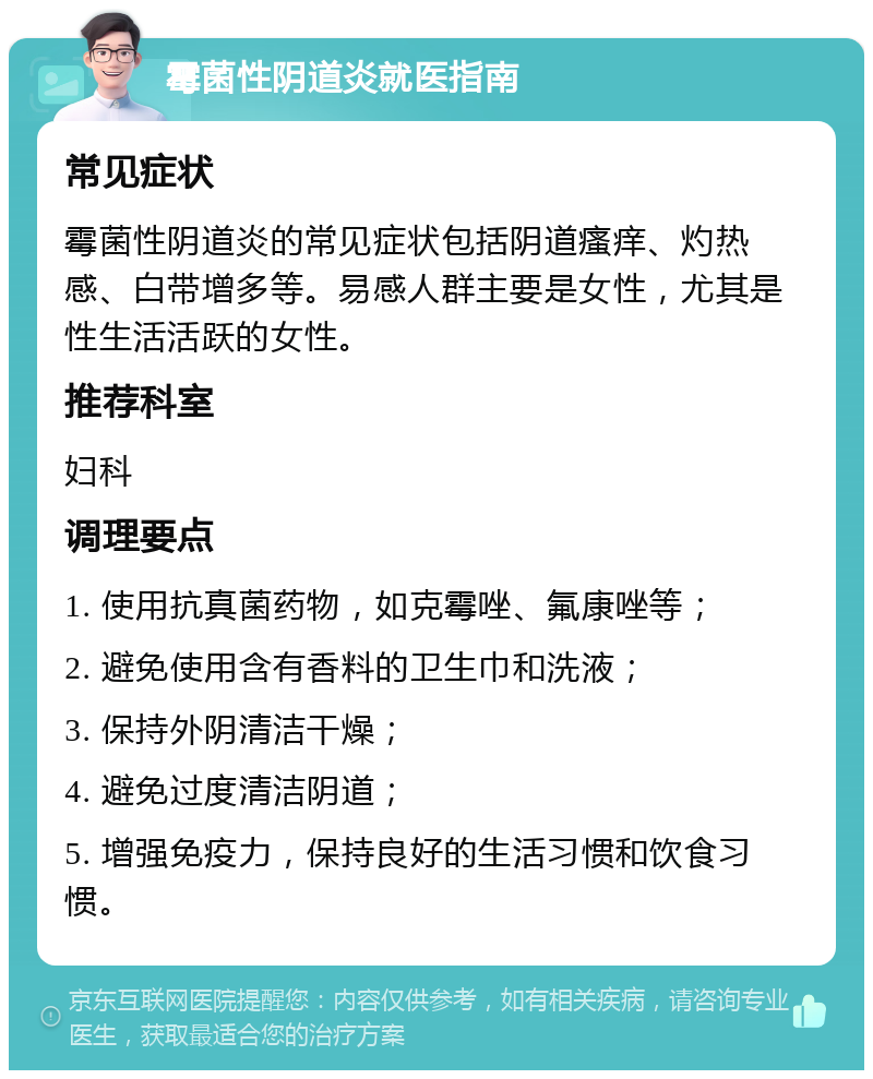 霉菌性阴道炎就医指南 常见症状 霉菌性阴道炎的常见症状包括阴道瘙痒、灼热感、白带增多等。易感人群主要是女性，尤其是性生活活跃的女性。 推荐科室 妇科 调理要点 1. 使用抗真菌药物，如克霉唑、氟康唑等； 2. 避免使用含有香料的卫生巾和洗液； 3. 保持外阴清洁干燥； 4. 避免过度清洁阴道； 5. 增强免疫力，保持良好的生活习惯和饮食习惯。