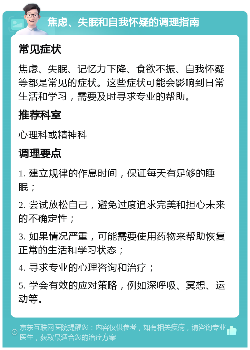 焦虑、失眠和自我怀疑的调理指南 常见症状 焦虑、失眠、记忆力下降、食欲不振、自我怀疑等都是常见的症状。这些症状可能会影响到日常生活和学习，需要及时寻求专业的帮助。 推荐科室 心理科或精神科 调理要点 1. 建立规律的作息时间，保证每天有足够的睡眠； 2. 尝试放松自己，避免过度追求完美和担心未来的不确定性； 3. 如果情况严重，可能需要使用药物来帮助恢复正常的生活和学习状态； 4. 寻求专业的心理咨询和治疗； 5. 学会有效的应对策略，例如深呼吸、冥想、运动等。