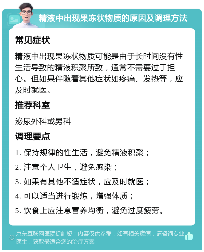 精液中出现果冻状物质的原因及调理方法 常见症状 精液中出现果冻状物质可能是由于长时间没有性生活导致的精液积聚所致，通常不需要过于担心。但如果伴随着其他症状如疼痛、发热等，应及时就医。 推荐科室 泌尿外科或男科 调理要点 1. 保持规律的性生活，避免精液积聚； 2. 注意个人卫生，避免感染； 3. 如果有其他不适症状，应及时就医； 4. 可以适当进行锻炼，增强体质； 5. 饮食上应注意营养均衡，避免过度疲劳。