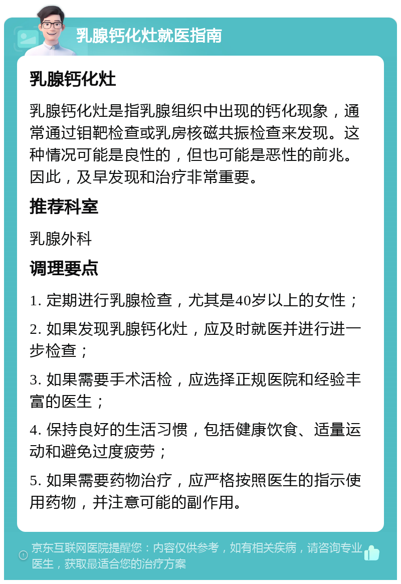 乳腺钙化灶就医指南 乳腺钙化灶 乳腺钙化灶是指乳腺组织中出现的钙化现象，通常通过钼靶检查或乳房核磁共振检查来发现。这种情况可能是良性的，但也可能是恶性的前兆。因此，及早发现和治疗非常重要。 推荐科室 乳腺外科 调理要点 1. 定期进行乳腺检查，尤其是40岁以上的女性； 2. 如果发现乳腺钙化灶，应及时就医并进行进一步检查； 3. 如果需要手术活检，应选择正规医院和经验丰富的医生； 4. 保持良好的生活习惯，包括健康饮食、适量运动和避免过度疲劳； 5. 如果需要药物治疗，应严格按照医生的指示使用药物，并注意可能的副作用。