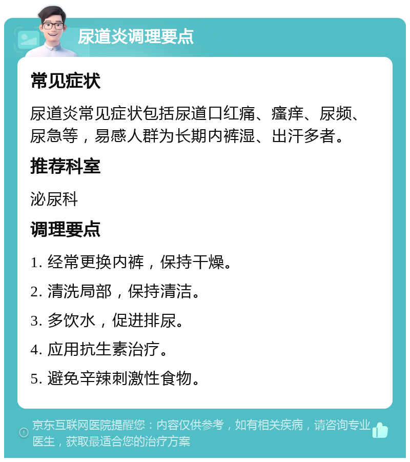 尿道炎调理要点 常见症状 尿道炎常见症状包括尿道口红痛、瘙痒、尿频、尿急等，易感人群为长期内裤湿、出汗多者。 推荐科室 泌尿科 调理要点 1. 经常更换内裤，保持干燥。 2. 清洗局部，保持清洁。 3. 多饮水，促进排尿。 4. 应用抗生素治疗。 5. 避免辛辣刺激性食物。