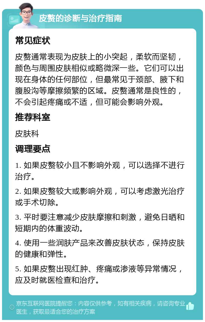 皮赘的诊断与治疗指南 常见症状 皮赘通常表现为皮肤上的小突起，柔软而坚韧，颜色与周围皮肤相似或略微深一些。它们可以出现在身体的任何部位，但最常见于颈部、腋下和腹股沟等摩擦频繁的区域。皮赘通常是良性的，不会引起疼痛或不适，但可能会影响外观。 推荐科室 皮肤科 调理要点 1. 如果皮赘较小且不影响外观，可以选择不进行治疗。 2. 如果皮赘较大或影响外观，可以考虑激光治疗或手术切除。 3. 平时要注意减少皮肤摩擦和刺激，避免日晒和短期内的体重波动。 4. 使用一些润肤产品来改善皮肤状态，保持皮肤的健康和弹性。 5. 如果皮赘出现红肿、疼痛或渗液等异常情况，应及时就医检查和治疗。