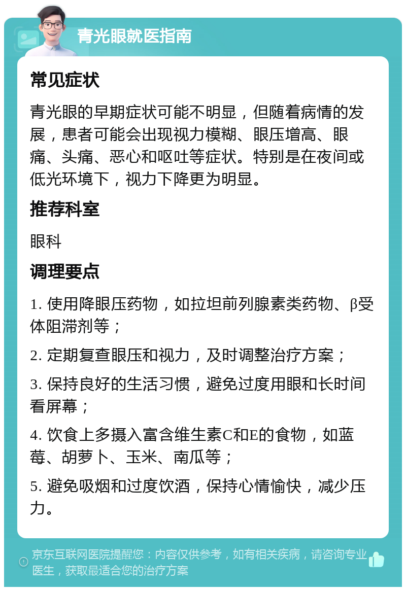 青光眼就医指南 常见症状 青光眼的早期症状可能不明显，但随着病情的发展，患者可能会出现视力模糊、眼压增高、眼痛、头痛、恶心和呕吐等症状。特别是在夜间或低光环境下，视力下降更为明显。 推荐科室 眼科 调理要点 1. 使用降眼压药物，如拉坦前列腺素类药物、β受体阻滞剂等； 2. 定期复查眼压和视力，及时调整治疗方案； 3. 保持良好的生活习惯，避免过度用眼和长时间看屏幕； 4. 饮食上多摄入富含维生素C和E的食物，如蓝莓、胡萝卜、玉米、南瓜等； 5. 避免吸烟和过度饮酒，保持心情愉快，减少压力。