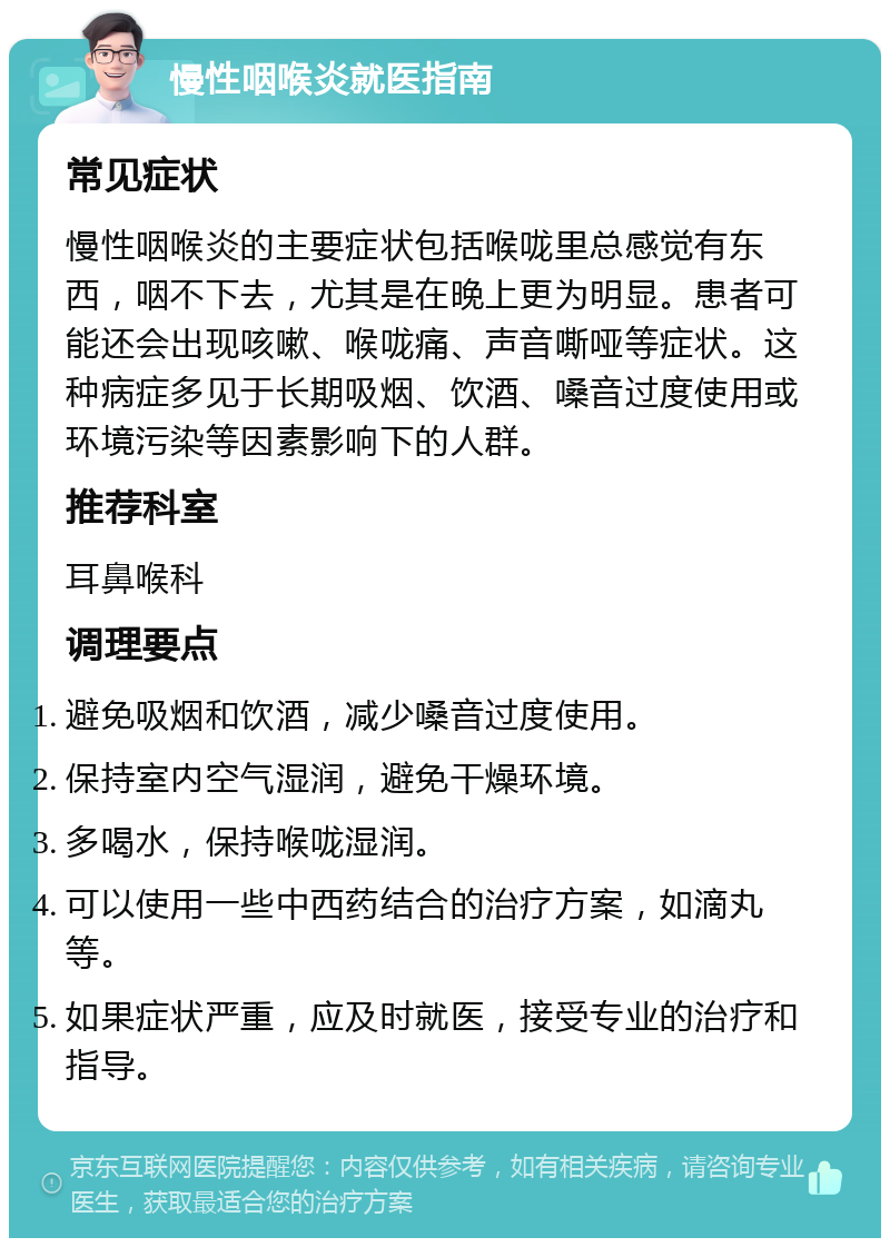 慢性咽喉炎就医指南 常见症状 慢性咽喉炎的主要症状包括喉咙里总感觉有东西，咽不下去，尤其是在晚上更为明显。患者可能还会出现咳嗽、喉咙痛、声音嘶哑等症状。这种病症多见于长期吸烟、饮酒、嗓音过度使用或环境污染等因素影响下的人群。 推荐科室 耳鼻喉科 调理要点 避免吸烟和饮酒，减少嗓音过度使用。 保持室内空气湿润，避免干燥环境。 多喝水，保持喉咙湿润。 可以使用一些中西药结合的治疗方案，如滴丸等。 如果症状严重，应及时就医，接受专业的治疗和指导。