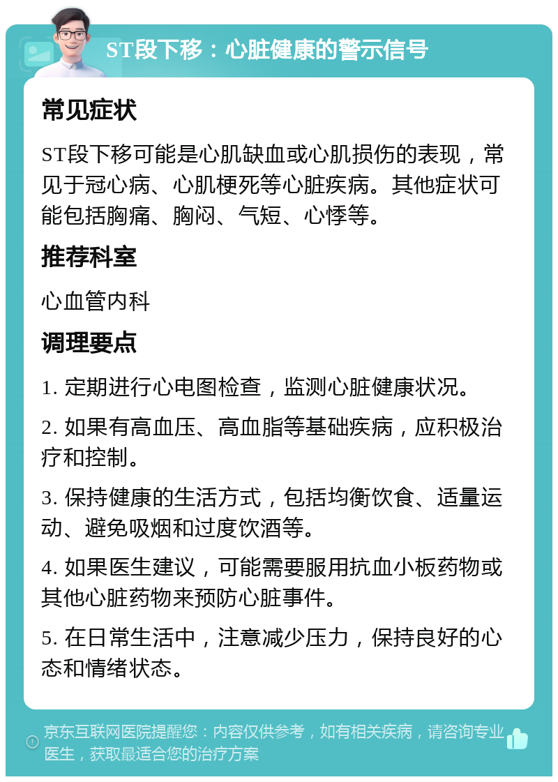 ST段下移：心脏健康的警示信号 常见症状 ST段下移可能是心肌缺血或心肌损伤的表现，常见于冠心病、心肌梗死等心脏疾病。其他症状可能包括胸痛、胸闷、气短、心悸等。 推荐科室 心血管内科 调理要点 1. 定期进行心电图检查，监测心脏健康状况。 2. 如果有高血压、高血脂等基础疾病，应积极治疗和控制。 3. 保持健康的生活方式，包括均衡饮食、适量运动、避免吸烟和过度饮酒等。 4. 如果医生建议，可能需要服用抗血小板药物或其他心脏药物来预防心脏事件。 5. 在日常生活中，注意减少压力，保持良好的心态和情绪状态。