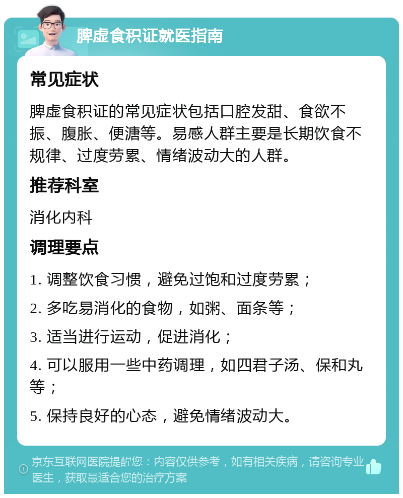 脾虚食积证就医指南 常见症状 脾虚食积证的常见症状包括口腔发甜、食欲不振、腹胀、便溏等。易感人群主要是长期饮食不规律、过度劳累、情绪波动大的人群。 推荐科室 消化内科 调理要点 1. 调整饮食习惯，避免过饱和过度劳累； 2. 多吃易消化的食物，如粥、面条等； 3. 适当进行运动，促进消化； 4. 可以服用一些中药调理，如四君子汤、保和丸等； 5. 保持良好的心态，避免情绪波动大。