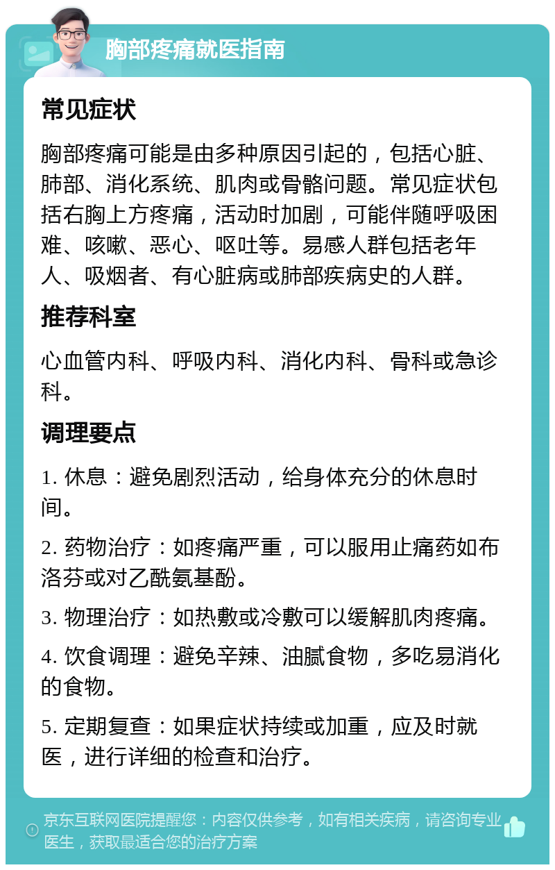 胸部疼痛就医指南 常见症状 胸部疼痛可能是由多种原因引起的，包括心脏、肺部、消化系统、肌肉或骨骼问题。常见症状包括右胸上方疼痛，活动时加剧，可能伴随呼吸困难、咳嗽、恶心、呕吐等。易感人群包括老年人、吸烟者、有心脏病或肺部疾病史的人群。 推荐科室 心血管内科、呼吸内科、消化内科、骨科或急诊科。 调理要点 1. 休息：避免剧烈活动，给身体充分的休息时间。 2. 药物治疗：如疼痛严重，可以服用止痛药如布洛芬或对乙酰氨基酚。 3. 物理治疗：如热敷或冷敷可以缓解肌肉疼痛。 4. 饮食调理：避免辛辣、油腻食物，多吃易消化的食物。 5. 定期复查：如果症状持续或加重，应及时就医，进行详细的检查和治疗。