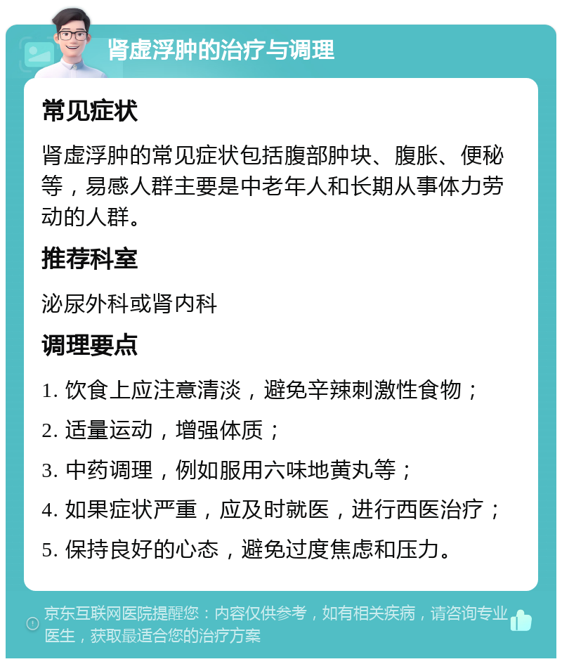 肾虚浮肿的治疗与调理 常见症状 肾虚浮肿的常见症状包括腹部肿块、腹胀、便秘等，易感人群主要是中老年人和长期从事体力劳动的人群。 推荐科室 泌尿外科或肾内科 调理要点 1. 饮食上应注意清淡，避免辛辣刺激性食物； 2. 适量运动，增强体质； 3. 中药调理，例如服用六味地黄丸等； 4. 如果症状严重，应及时就医，进行西医治疗； 5. 保持良好的心态，避免过度焦虑和压力。