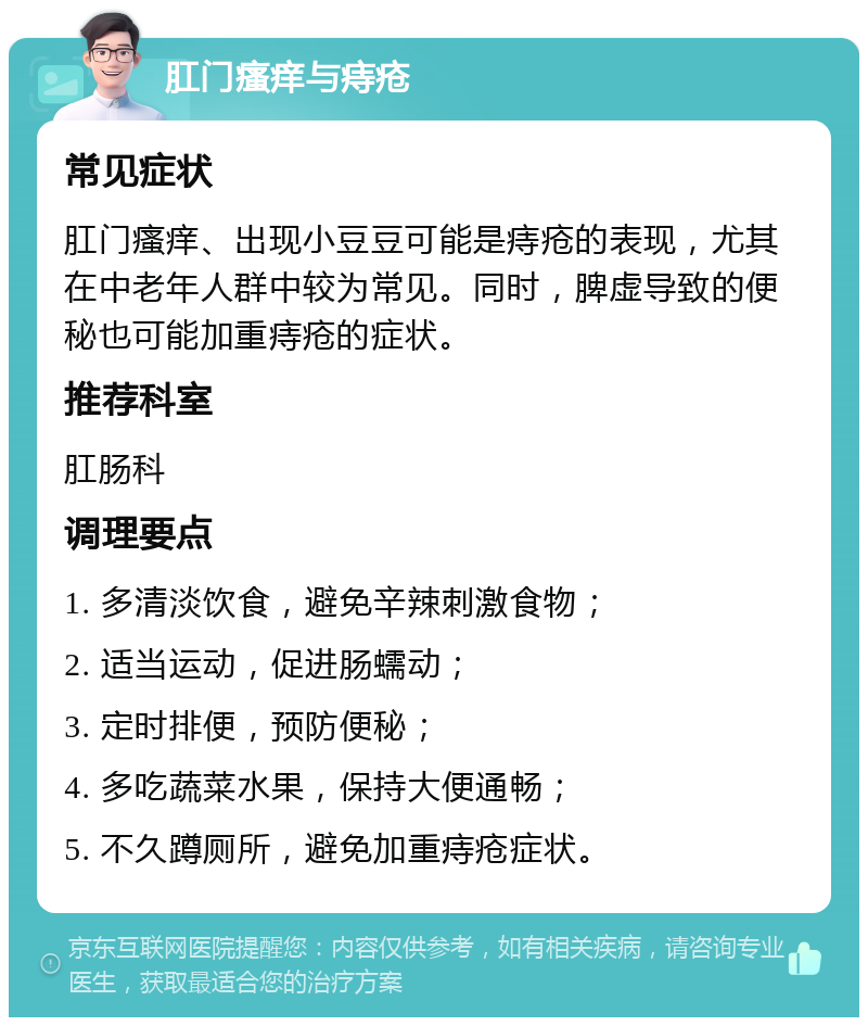 肛门瘙痒与痔疮 常见症状 肛门瘙痒、出现小豆豆可能是痔疮的表现，尤其在中老年人群中较为常见。同时，脾虚导致的便秘也可能加重痔疮的症状。 推荐科室 肛肠科 调理要点 1. 多清淡饮食，避免辛辣刺激食物； 2. 适当运动，促进肠蠕动； 3. 定时排便，预防便秘； 4. 多吃蔬菜水果，保持大便通畅； 5. 不久蹲厕所，避免加重痔疮症状。