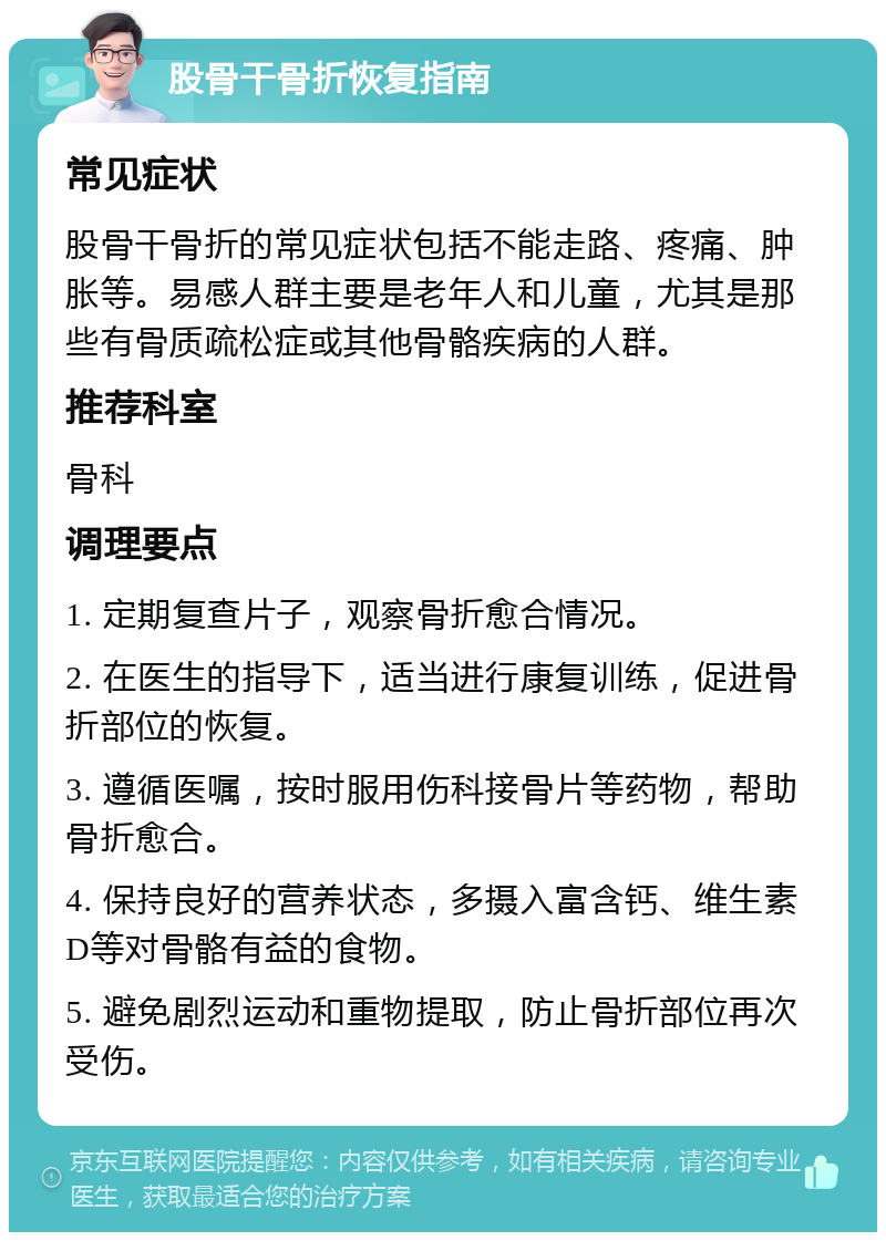 股骨干骨折恢复指南 常见症状 股骨干骨折的常见症状包括不能走路、疼痛、肿胀等。易感人群主要是老年人和儿童，尤其是那些有骨质疏松症或其他骨骼疾病的人群。 推荐科室 骨科 调理要点 1. 定期复查片子，观察骨折愈合情况。 2. 在医生的指导下，适当进行康复训练，促进骨折部位的恢复。 3. 遵循医嘱，按时服用伤科接骨片等药物，帮助骨折愈合。 4. 保持良好的营养状态，多摄入富含钙、维生素D等对骨骼有益的食物。 5. 避免剧烈运动和重物提取，防止骨折部位再次受伤。