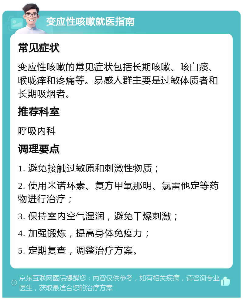 变应性咳嗽就医指南 常见症状 变应性咳嗽的常见症状包括长期咳嗽、咳白痰、喉咙痒和疼痛等。易感人群主要是过敏体质者和长期吸烟者。 推荐科室 呼吸内科 调理要点 1. 避免接触过敏原和刺激性物质； 2. 使用米诺环素、复方甲氧那明、氯雷他定等药物进行治疗； 3. 保持室内空气湿润，避免干燥刺激； 4. 加强锻炼，提高身体免疫力； 5. 定期复查，调整治疗方案。