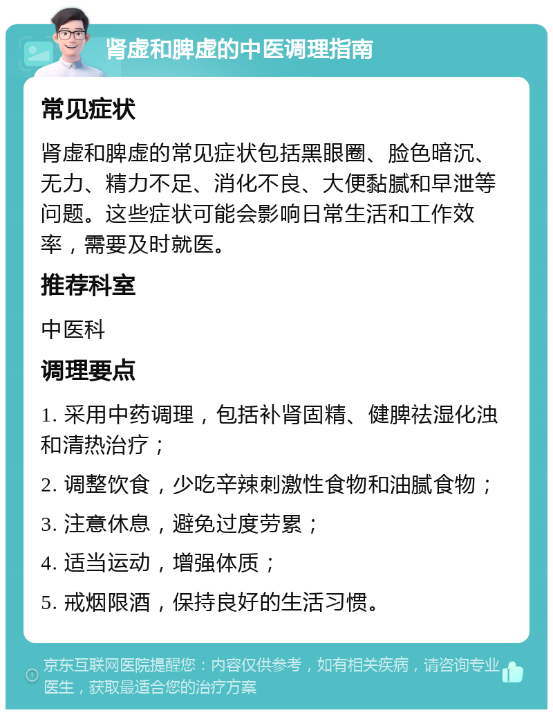 肾虚和脾虚的中医调理指南 常见症状 肾虚和脾虚的常见症状包括黑眼圈、脸色暗沉、无力、精力不足、消化不良、大便黏腻和早泄等问题。这些症状可能会影响日常生活和工作效率，需要及时就医。 推荐科室 中医科 调理要点 1. 采用中药调理，包括补肾固精、健脾祛湿化浊和清热治疗； 2. 调整饮食，少吃辛辣刺激性食物和油腻食物； 3. 注意休息，避免过度劳累； 4. 适当运动，增强体质； 5. 戒烟限酒，保持良好的生活习惯。