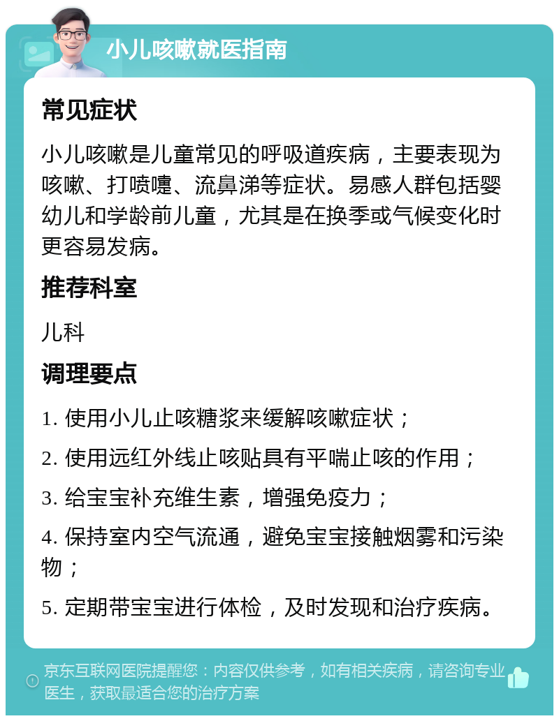 小儿咳嗽就医指南 常见症状 小儿咳嗽是儿童常见的呼吸道疾病，主要表现为咳嗽、打喷嚏、流鼻涕等症状。易感人群包括婴幼儿和学龄前儿童，尤其是在换季或气候变化时更容易发病。 推荐科室 儿科 调理要点 1. 使用小儿止咳糖浆来缓解咳嗽症状； 2. 使用远红外线止咳贴具有平喘止咳的作用； 3. 给宝宝补充维生素，增强免疫力； 4. 保持室内空气流通，避免宝宝接触烟雾和污染物； 5. 定期带宝宝进行体检，及时发现和治疗疾病。