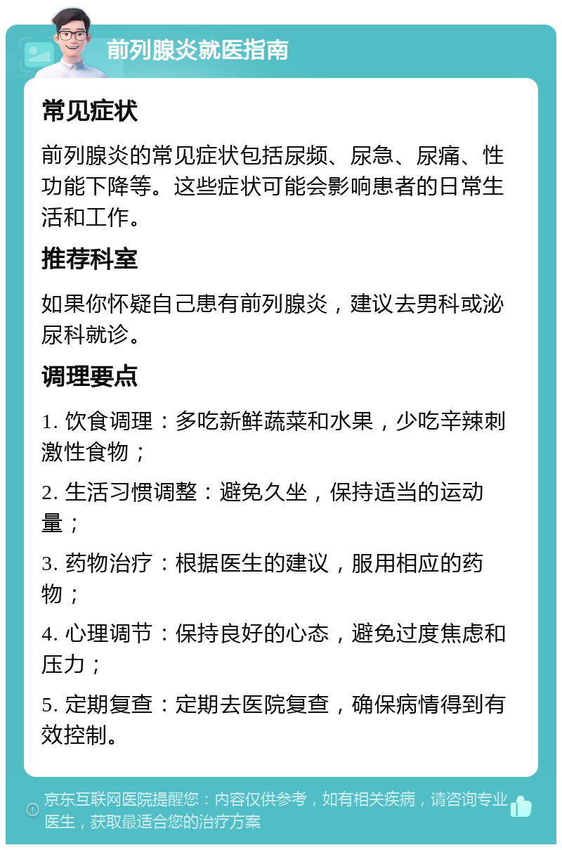 前列腺炎就医指南 常见症状 前列腺炎的常见症状包括尿频、尿急、尿痛、性功能下降等。这些症状可能会影响患者的日常生活和工作。 推荐科室 如果你怀疑自己患有前列腺炎，建议去男科或泌尿科就诊。 调理要点 1. 饮食调理：多吃新鲜蔬菜和水果，少吃辛辣刺激性食物； 2. 生活习惯调整：避免久坐，保持适当的运动量； 3. 药物治疗：根据医生的建议，服用相应的药物； 4. 心理调节：保持良好的心态，避免过度焦虑和压力； 5. 定期复查：定期去医院复查，确保病情得到有效控制。