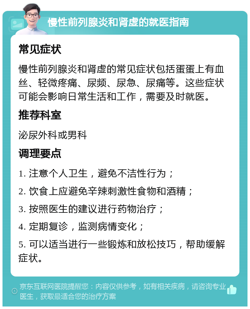 慢性前列腺炎和肾虚的就医指南 常见症状 慢性前列腺炎和肾虚的常见症状包括蛋蛋上有血丝、轻微疼痛、尿频、尿急、尿痛等。这些症状可能会影响日常生活和工作，需要及时就医。 推荐科室 泌尿外科或男科 调理要点 1. 注意个人卫生，避免不洁性行为； 2. 饮食上应避免辛辣刺激性食物和酒精； 3. 按照医生的建议进行药物治疗； 4. 定期复诊，监测病情变化； 5. 可以适当进行一些锻炼和放松技巧，帮助缓解症状。