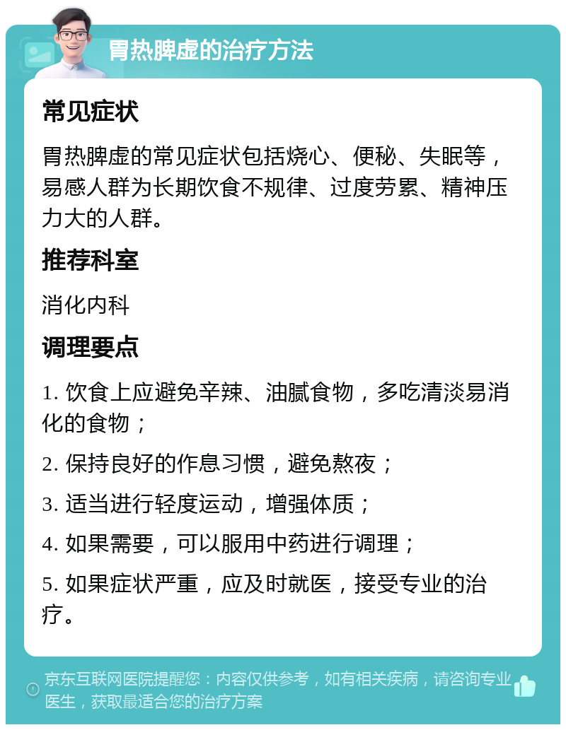 胃热脾虚的治疗方法 常见症状 胃热脾虚的常见症状包括烧心、便秘、失眠等，易感人群为长期饮食不规律、过度劳累、精神压力大的人群。 推荐科室 消化内科 调理要点 1. 饮食上应避免辛辣、油腻食物，多吃清淡易消化的食物； 2. 保持良好的作息习惯，避免熬夜； 3. 适当进行轻度运动，增强体质； 4. 如果需要，可以服用中药进行调理； 5. 如果症状严重，应及时就医，接受专业的治疗。