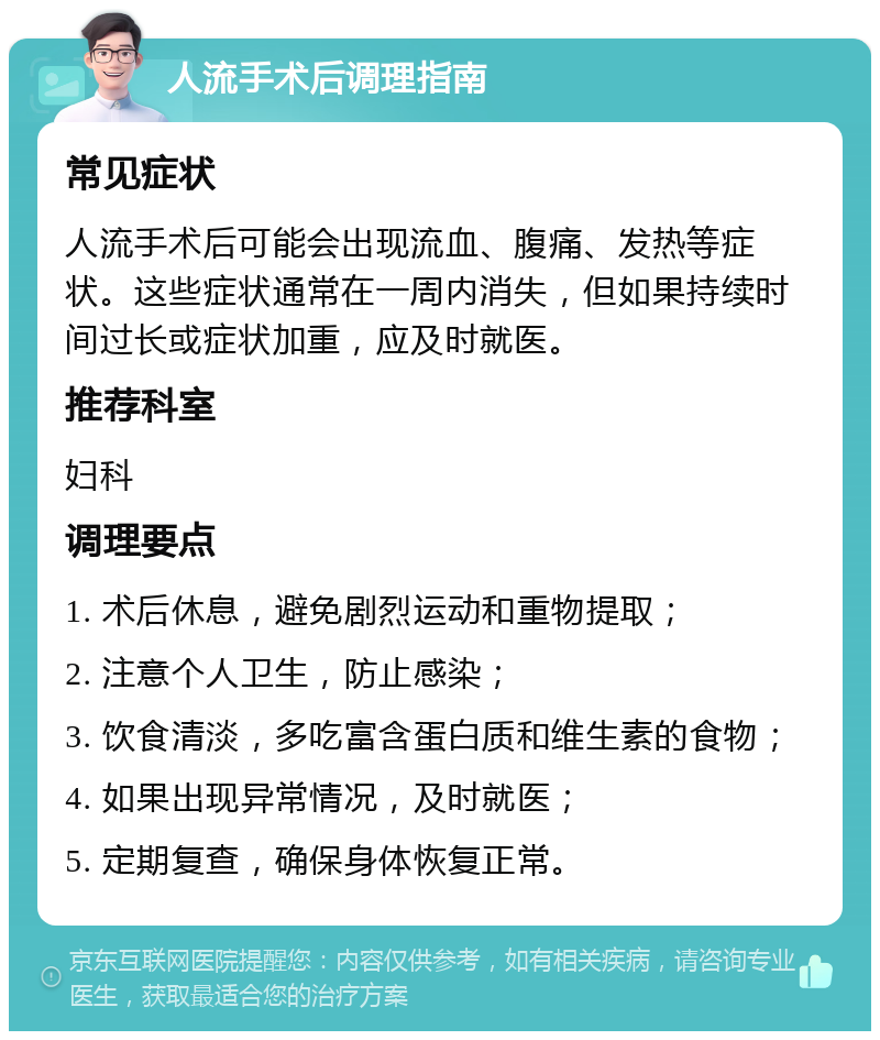 人流手术后调理指南 常见症状 人流手术后可能会出现流血、腹痛、发热等症状。这些症状通常在一周内消失，但如果持续时间过长或症状加重，应及时就医。 推荐科室 妇科 调理要点 1. 术后休息，避免剧烈运动和重物提取； 2. 注意个人卫生，防止感染； 3. 饮食清淡，多吃富含蛋白质和维生素的食物； 4. 如果出现异常情况，及时就医； 5. 定期复查，确保身体恢复正常。