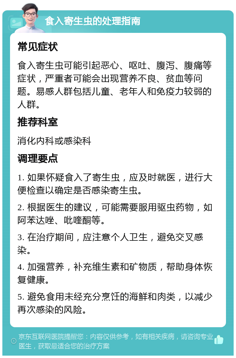 食入寄生虫的处理指南 常见症状 食入寄生虫可能引起恶心、呕吐、腹泻、腹痛等症状，严重者可能会出现营养不良、贫血等问题。易感人群包括儿童、老年人和免疫力较弱的人群。 推荐科室 消化内科或感染科 调理要点 1. 如果怀疑食入了寄生虫，应及时就医，进行大便检查以确定是否感染寄生虫。 2. 根据医生的建议，可能需要服用驱虫药物，如阿苯达唑、吡喹酮等。 3. 在治疗期间，应注意个人卫生，避免交叉感染。 4. 加强营养，补充维生素和矿物质，帮助身体恢复健康。 5. 避免食用未经充分烹饪的海鲜和肉类，以减少再次感染的风险。