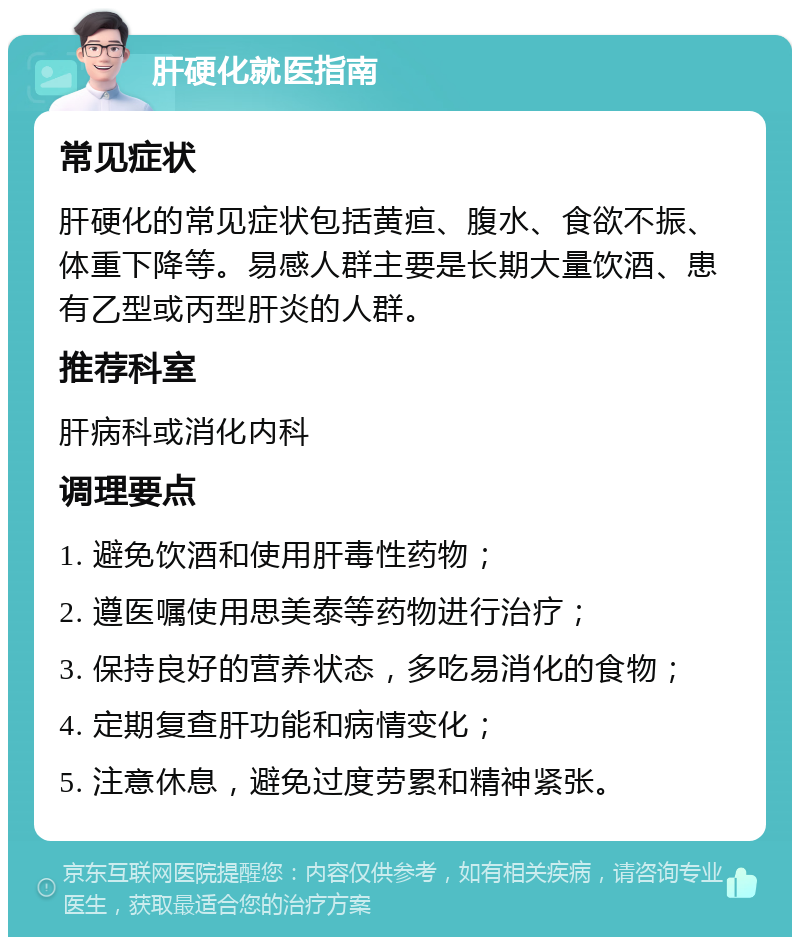 肝硬化就医指南 常见症状 肝硬化的常见症状包括黄疸、腹水、食欲不振、体重下降等。易感人群主要是长期大量饮酒、患有乙型或丙型肝炎的人群。 推荐科室 肝病科或消化内科 调理要点 1. 避免饮酒和使用肝毒性药物； 2. 遵医嘱使用思美泰等药物进行治疗； 3. 保持良好的营养状态，多吃易消化的食物； 4. 定期复查肝功能和病情变化； 5. 注意休息，避免过度劳累和精神紧张。