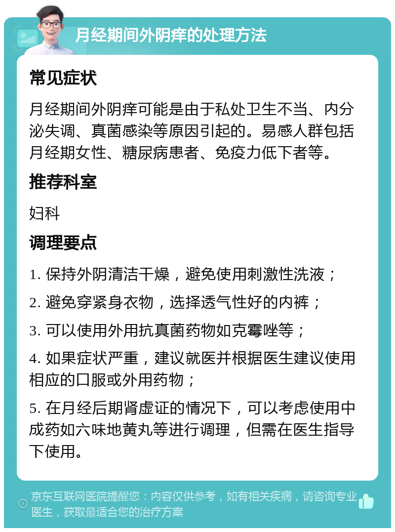 月经期间外阴痒的处理方法 常见症状 月经期间外阴痒可能是由于私处卫生不当、内分泌失调、真菌感染等原因引起的。易感人群包括月经期女性、糖尿病患者、免疫力低下者等。 推荐科室 妇科 调理要点 1. 保持外阴清洁干燥，避免使用刺激性洗液； 2. 避免穿紧身衣物，选择透气性好的内裤； 3. 可以使用外用抗真菌药物如克霉唑等； 4. 如果症状严重，建议就医并根据医生建议使用相应的口服或外用药物； 5. 在月经后期肾虚证的情况下，可以考虑使用中成药如六味地黄丸等进行调理，但需在医生指导下使用。