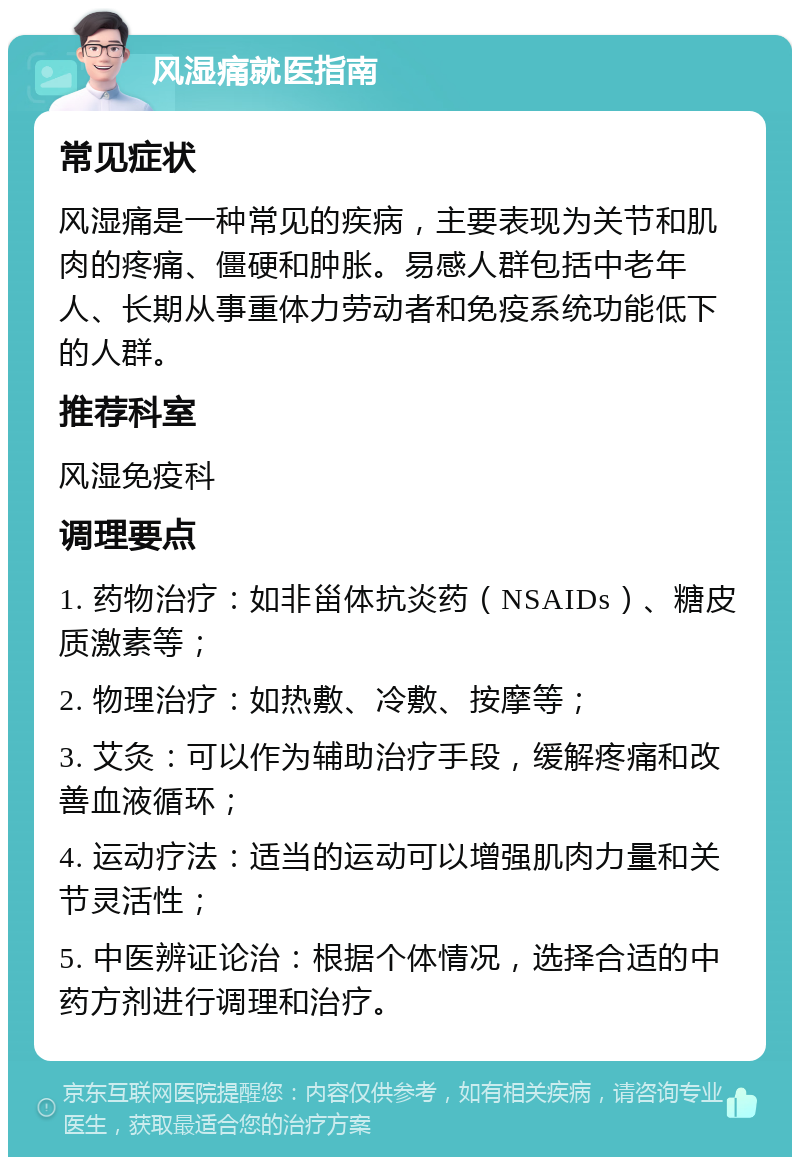 风湿痛就医指南 常见症状 风湿痛是一种常见的疾病，主要表现为关节和肌肉的疼痛、僵硬和肿胀。易感人群包括中老年人、长期从事重体力劳动者和免疫系统功能低下的人群。 推荐科室 风湿免疫科 调理要点 1. 药物治疗：如非甾体抗炎药（NSAIDs）、糖皮质激素等； 2. 物理治疗：如热敷、冷敷、按摩等； 3. 艾灸：可以作为辅助治疗手段，缓解疼痛和改善血液循环； 4. 运动疗法：适当的运动可以增强肌肉力量和关节灵活性； 5. 中医辨证论治：根据个体情况，选择合适的中药方剂进行调理和治疗。