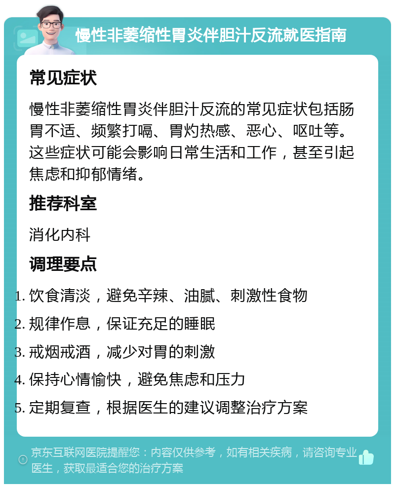 慢性非萎缩性胃炎伴胆汁反流就医指南 常见症状 慢性非萎缩性胃炎伴胆汁反流的常见症状包括肠胃不适、频繁打嗝、胃灼热感、恶心、呕吐等。这些症状可能会影响日常生活和工作，甚至引起焦虑和抑郁情绪。 推荐科室 消化内科 调理要点 饮食清淡，避免辛辣、油腻、刺激性食物 规律作息，保证充足的睡眠 戒烟戒酒，减少对胃的刺激 保持心情愉快，避免焦虑和压力 定期复查，根据医生的建议调整治疗方案