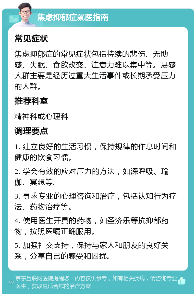 焦虑抑郁症就医指南 常见症状 焦虑抑郁症的常见症状包括持续的悲伤、无助感、失眠、食欲改变、注意力难以集中等。易感人群主要是经历过重大生活事件或长期承受压力的人群。 推荐科室 精神科或心理科 调理要点 1. 建立良好的生活习惯，保持规律的作息时间和健康的饮食习惯。 2. 学会有效的应对压力的方法，如深呼吸、瑜伽、冥想等。 3. 寻求专业的心理咨询和治疗，包括认知行为疗法、药物治疗等。 4. 使用医生开具的药物，如圣济乐等抗抑郁药物，按照医嘱正确服用。 5. 加强社交支持，保持与家人和朋友的良好关系，分享自己的感受和困扰。