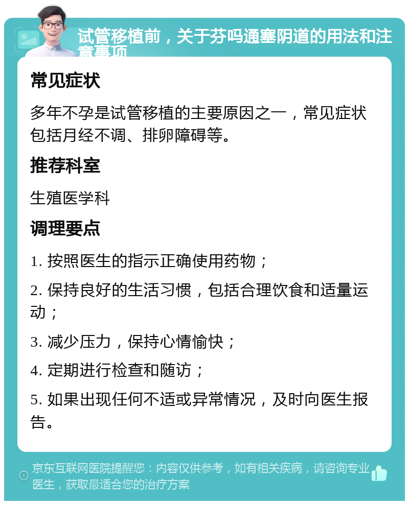 试管移植前，关于芬吗通塞阴道的用法和注意事项 常见症状 多年不孕是试管移植的主要原因之一，常见症状包括月经不调、排卵障碍等。 推荐科室 生殖医学科 调理要点 1. 按照医生的指示正确使用药物； 2. 保持良好的生活习惯，包括合理饮食和适量运动； 3. 减少压力，保持心情愉快； 4. 定期进行检查和随访； 5. 如果出现任何不适或异常情况，及时向医生报告。