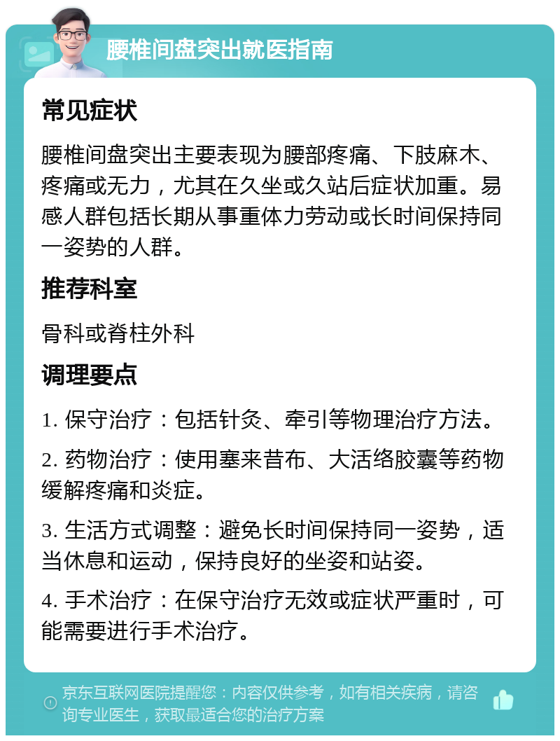 腰椎间盘突出就医指南 常见症状 腰椎间盘突出主要表现为腰部疼痛、下肢麻木、疼痛或无力，尤其在久坐或久站后症状加重。易感人群包括长期从事重体力劳动或长时间保持同一姿势的人群。 推荐科室 骨科或脊柱外科 调理要点 1. 保守治疗：包括针灸、牵引等物理治疗方法。 2. 药物治疗：使用塞来昔布、大活络胶囊等药物缓解疼痛和炎症。 3. 生活方式调整：避免长时间保持同一姿势，适当休息和运动，保持良好的坐姿和站姿。 4. 手术治疗：在保守治疗无效或症状严重时，可能需要进行手术治疗。