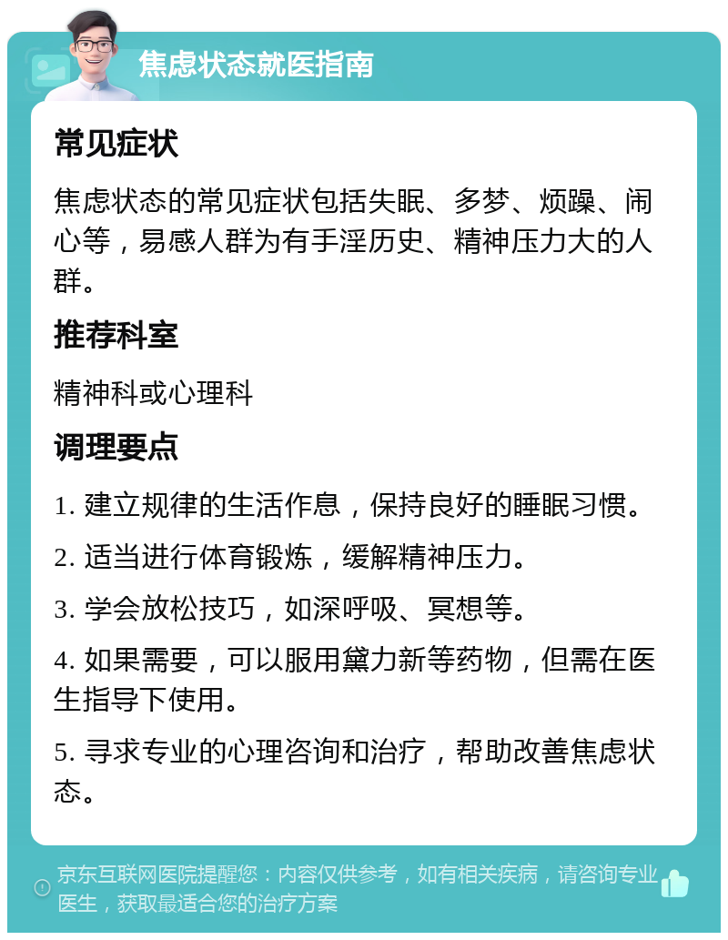 焦虑状态就医指南 常见症状 焦虑状态的常见症状包括失眠、多梦、烦躁、闹心等，易感人群为有手淫历史、精神压力大的人群。 推荐科室 精神科或心理科 调理要点 1. 建立规律的生活作息，保持良好的睡眠习惯。 2. 适当进行体育锻炼，缓解精神压力。 3. 学会放松技巧，如深呼吸、冥想等。 4. 如果需要，可以服用黛力新等药物，但需在医生指导下使用。 5. 寻求专业的心理咨询和治疗，帮助改善焦虑状态。