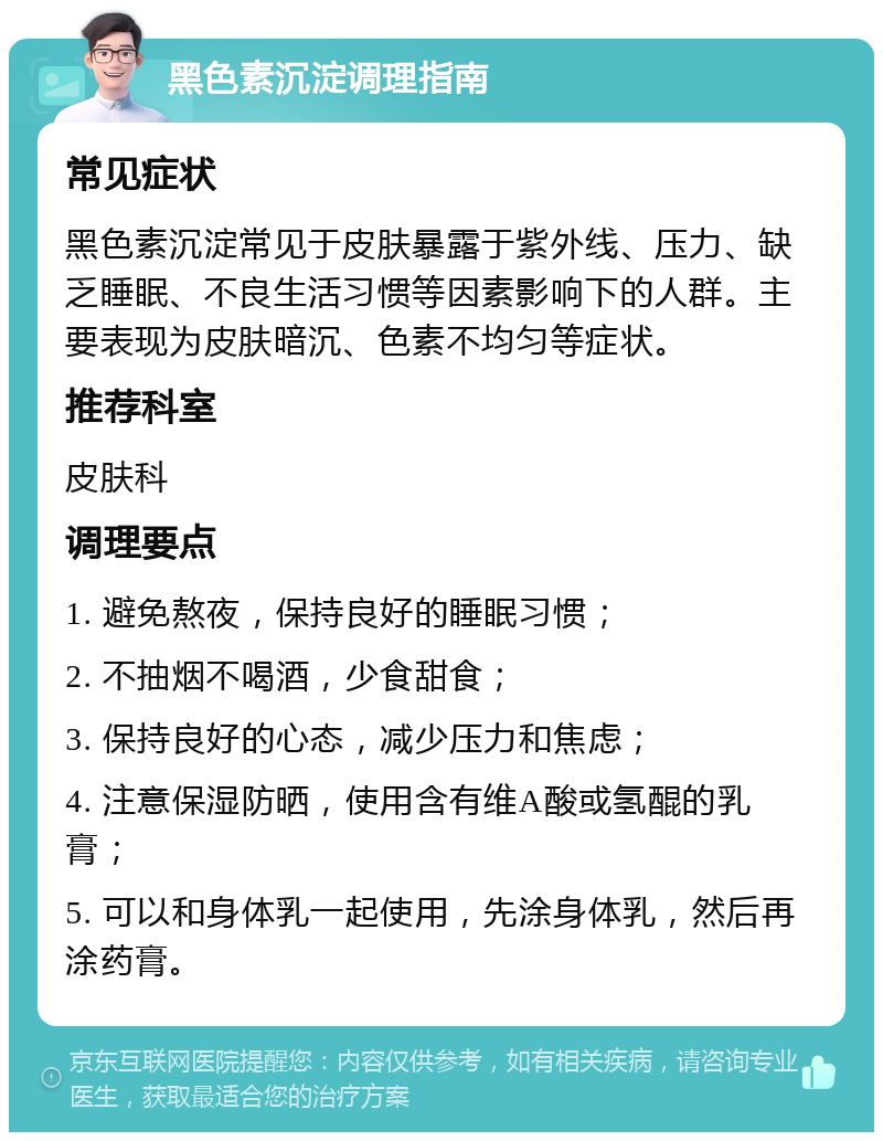 黑色素沉淀调理指南 常见症状 黑色素沉淀常见于皮肤暴露于紫外线、压力、缺乏睡眠、不良生活习惯等因素影响下的人群。主要表现为皮肤暗沉、色素不均匀等症状。 推荐科室 皮肤科 调理要点 1. 避免熬夜，保持良好的睡眠习惯； 2. 不抽烟不喝酒，少食甜食； 3. 保持良好的心态，减少压力和焦虑； 4. 注意保湿防晒，使用含有维A酸或氢醌的乳膏； 5. 可以和身体乳一起使用，先涂身体乳，然后再涂药膏。