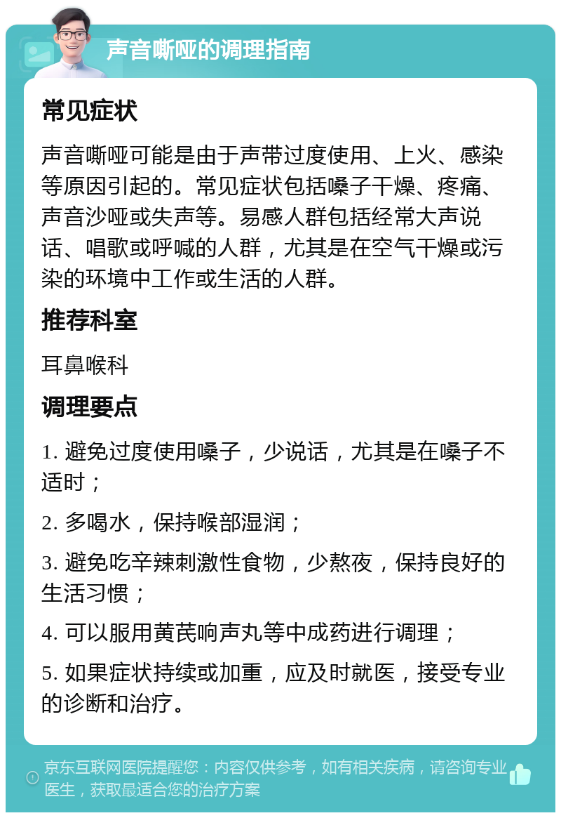 声音嘶哑的调理指南 常见症状 声音嘶哑可能是由于声带过度使用、上火、感染等原因引起的。常见症状包括嗓子干燥、疼痛、声音沙哑或失声等。易感人群包括经常大声说话、唱歌或呼喊的人群，尤其是在空气干燥或污染的环境中工作或生活的人群。 推荐科室 耳鼻喉科 调理要点 1. 避免过度使用嗓子，少说话，尤其是在嗓子不适时； 2. 多喝水，保持喉部湿润； 3. 避免吃辛辣刺激性食物，少熬夜，保持良好的生活习惯； 4. 可以服用黄芪响声丸等中成药进行调理； 5. 如果症状持续或加重，应及时就医，接受专业的诊断和治疗。