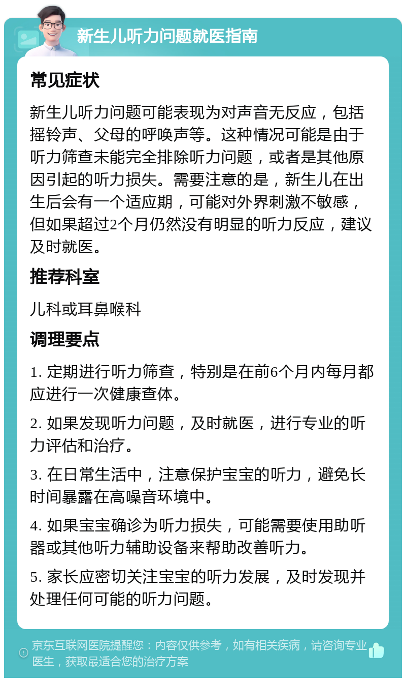 新生儿听力问题就医指南 常见症状 新生儿听力问题可能表现为对声音无反应，包括摇铃声、父母的呼唤声等。这种情况可能是由于听力筛查未能完全排除听力问题，或者是其他原因引起的听力损失。需要注意的是，新生儿在出生后会有一个适应期，可能对外界刺激不敏感，但如果超过2个月仍然没有明显的听力反应，建议及时就医。 推荐科室 儿科或耳鼻喉科 调理要点 1. 定期进行听力筛查，特别是在前6个月内每月都应进行一次健康查体。 2. 如果发现听力问题，及时就医，进行专业的听力评估和治疗。 3. 在日常生活中，注意保护宝宝的听力，避免长时间暴露在高噪音环境中。 4. 如果宝宝确诊为听力损失，可能需要使用助听器或其他听力辅助设备来帮助改善听力。 5. 家长应密切关注宝宝的听力发展，及时发现并处理任何可能的听力问题。