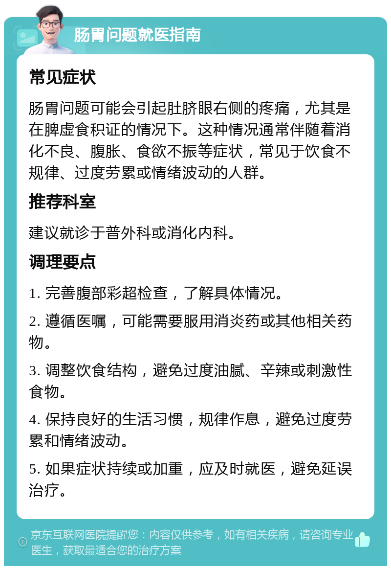 肠胃问题就医指南 常见症状 肠胃问题可能会引起肚脐眼右侧的疼痛，尤其是在脾虚食积证的情况下。这种情况通常伴随着消化不良、腹胀、食欲不振等症状，常见于饮食不规律、过度劳累或情绪波动的人群。 推荐科室 建议就诊于普外科或消化内科。 调理要点 1. 完善腹部彩超检查，了解具体情况。 2. 遵循医嘱，可能需要服用消炎药或其他相关药物。 3. 调整饮食结构，避免过度油腻、辛辣或刺激性食物。 4. 保持良好的生活习惯，规律作息，避免过度劳累和情绪波动。 5. 如果症状持续或加重，应及时就医，避免延误治疗。