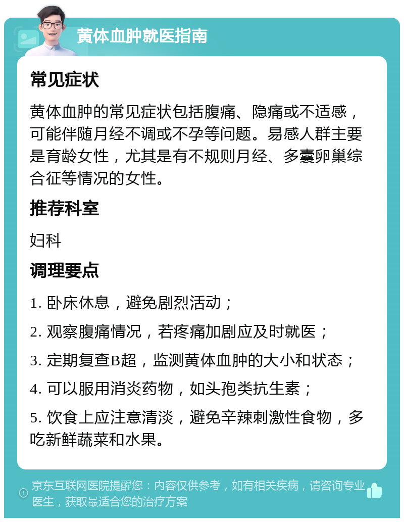 黄体血肿就医指南 常见症状 黄体血肿的常见症状包括腹痛、隐痛或不适感，可能伴随月经不调或不孕等问题。易感人群主要是育龄女性，尤其是有不规则月经、多囊卵巢综合征等情况的女性。 推荐科室 妇科 调理要点 1. 卧床休息，避免剧烈活动； 2. 观察腹痛情况，若疼痛加剧应及时就医； 3. 定期复查B超，监测黄体血肿的大小和状态； 4. 可以服用消炎药物，如头孢类抗生素； 5. 饮食上应注意清淡，避免辛辣刺激性食物，多吃新鲜蔬菜和水果。