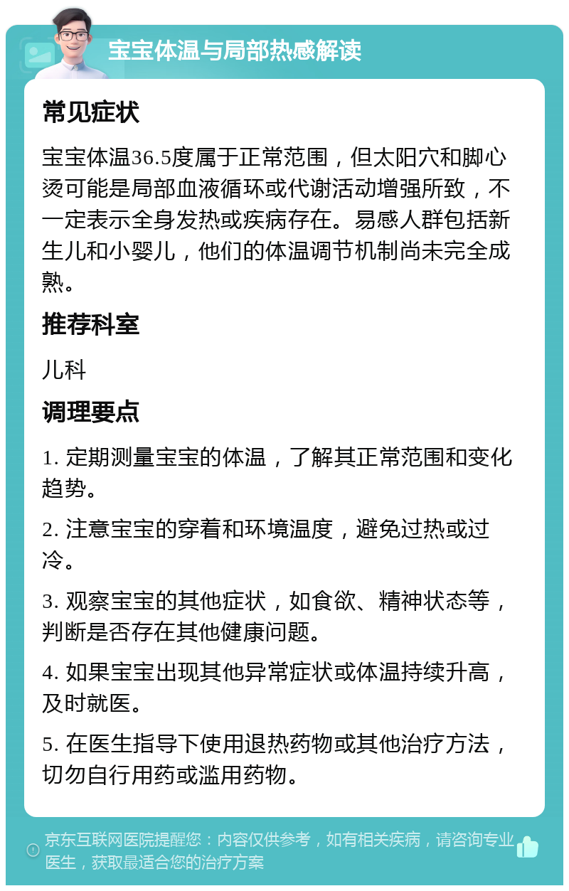 宝宝体温与局部热感解读 常见症状 宝宝体温36.5度属于正常范围，但太阳穴和脚心烫可能是局部血液循环或代谢活动增强所致，不一定表示全身发热或疾病存在。易感人群包括新生儿和小婴儿，他们的体温调节机制尚未完全成熟。 推荐科室 儿科 调理要点 1. 定期测量宝宝的体温，了解其正常范围和变化趋势。 2. 注意宝宝的穿着和环境温度，避免过热或过冷。 3. 观察宝宝的其他症状，如食欲、精神状态等，判断是否存在其他健康问题。 4. 如果宝宝出现其他异常症状或体温持续升高，及时就医。 5. 在医生指导下使用退热药物或其他治疗方法，切勿自行用药或滥用药物。