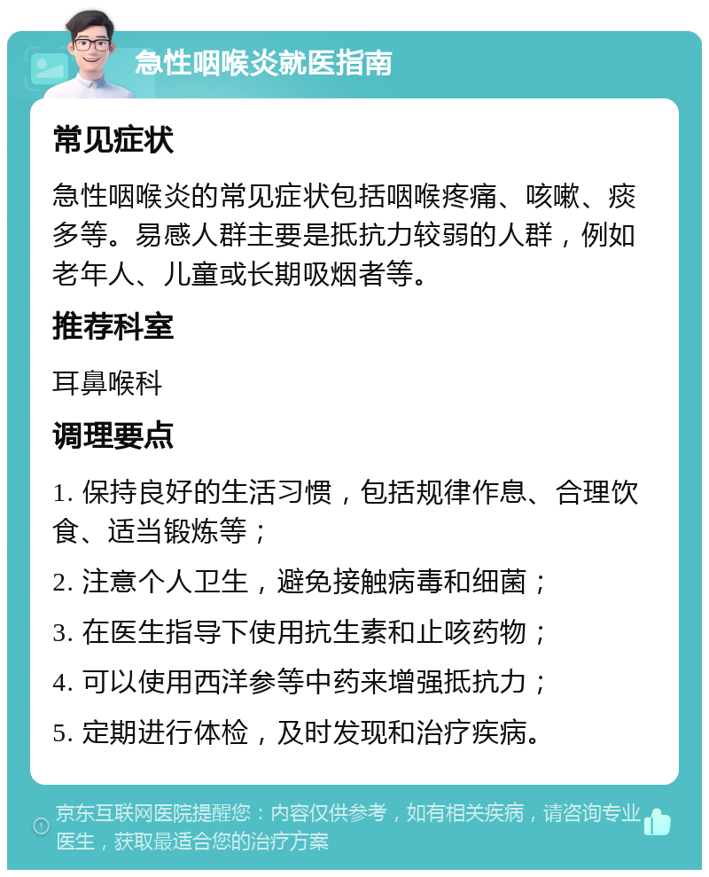 急性咽喉炎就医指南 常见症状 急性咽喉炎的常见症状包括咽喉疼痛、咳嗽、痰多等。易感人群主要是抵抗力较弱的人群，例如老年人、儿童或长期吸烟者等。 推荐科室 耳鼻喉科 调理要点 1. 保持良好的生活习惯，包括规律作息、合理饮食、适当锻炼等； 2. 注意个人卫生，避免接触病毒和细菌； 3. 在医生指导下使用抗生素和止咳药物； 4. 可以使用西洋参等中药来增强抵抗力； 5. 定期进行体检，及时发现和治疗疾病。