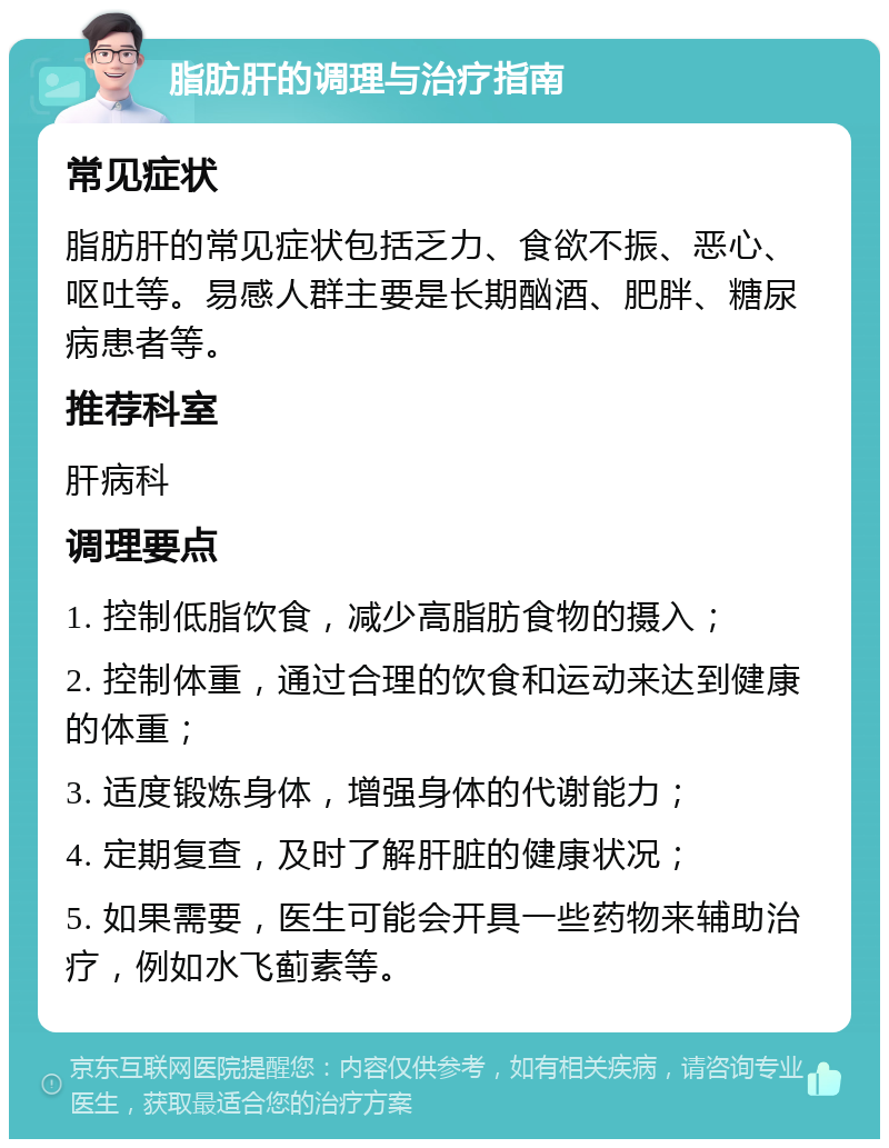 脂肪肝的调理与治疗指南 常见症状 脂肪肝的常见症状包括乏力、食欲不振、恶心、呕吐等。易感人群主要是长期酗酒、肥胖、糖尿病患者等。 推荐科室 肝病科 调理要点 1. 控制低脂饮食，减少高脂肪食物的摄入； 2. 控制体重，通过合理的饮食和运动来达到健康的体重； 3. 适度锻炼身体，增强身体的代谢能力； 4. 定期复查，及时了解肝脏的健康状况； 5. 如果需要，医生可能会开具一些药物来辅助治疗，例如水飞蓟素等。