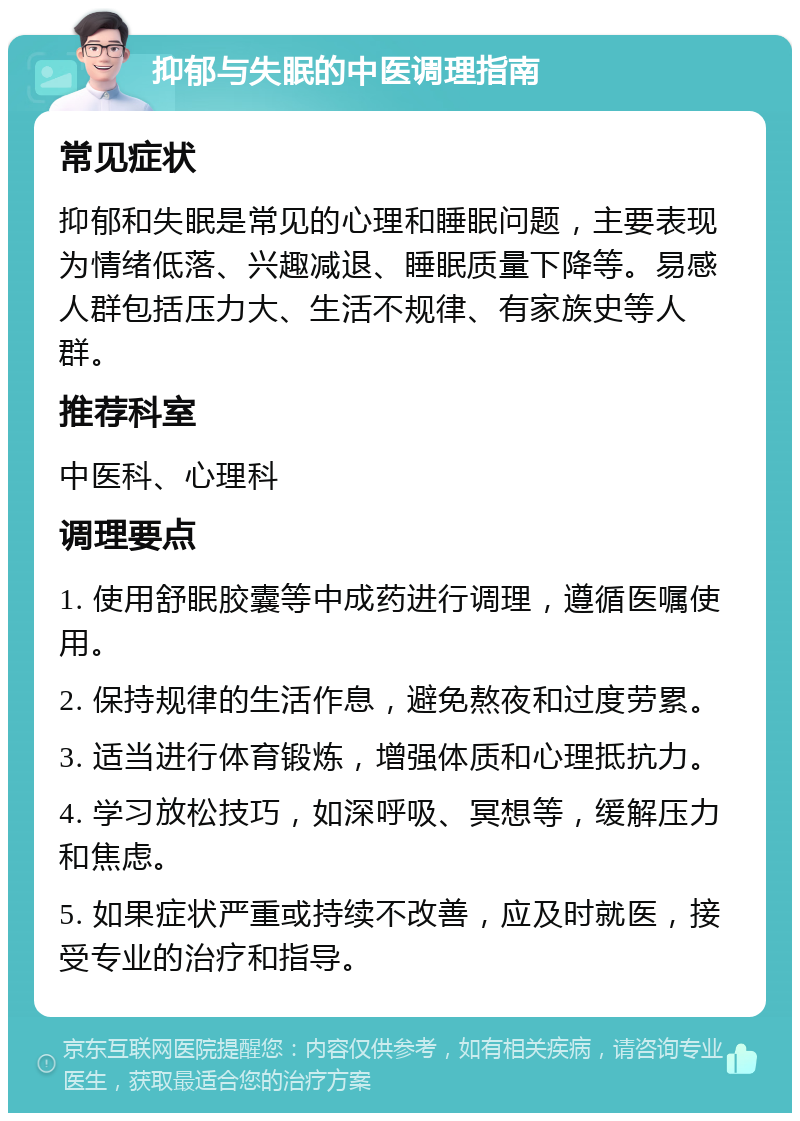 抑郁与失眠的中医调理指南 常见症状 抑郁和失眠是常见的心理和睡眠问题，主要表现为情绪低落、兴趣减退、睡眠质量下降等。易感人群包括压力大、生活不规律、有家族史等人群。 推荐科室 中医科、心理科 调理要点 1. 使用舒眠胶囊等中成药进行调理，遵循医嘱使用。 2. 保持规律的生活作息，避免熬夜和过度劳累。 3. 适当进行体育锻炼，增强体质和心理抵抗力。 4. 学习放松技巧，如深呼吸、冥想等，缓解压力和焦虑。 5. 如果症状严重或持续不改善，应及时就医，接受专业的治疗和指导。