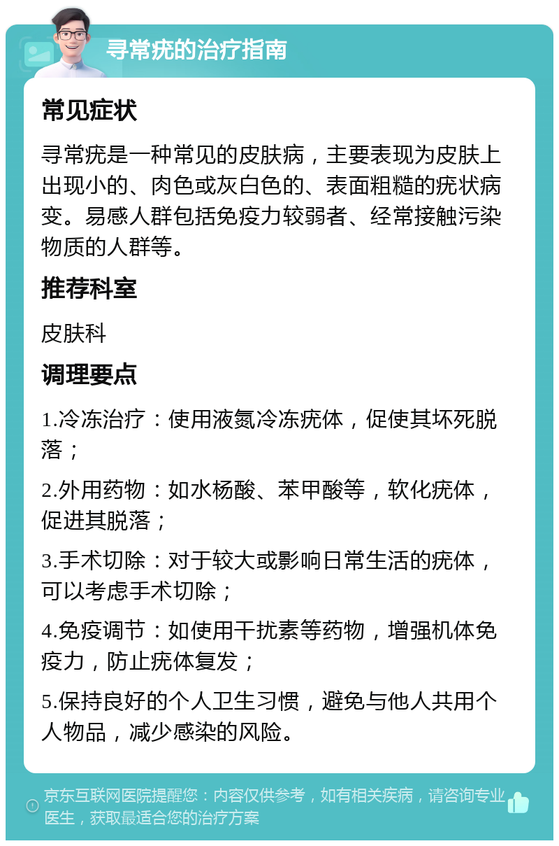 寻常疣的治疗指南 常见症状 寻常疣是一种常见的皮肤病，主要表现为皮肤上出现小的、肉色或灰白色的、表面粗糙的疣状病变。易感人群包括免疫力较弱者、经常接触污染物质的人群等。 推荐科室 皮肤科 调理要点 1.冷冻治疗：使用液氮冷冻疣体，促使其坏死脱落； 2.外用药物：如水杨酸、苯甲酸等，软化疣体，促进其脱落； 3.手术切除：对于较大或影响日常生活的疣体，可以考虑手术切除； 4.免疫调节：如使用干扰素等药物，增强机体免疫力，防止疣体复发； 5.保持良好的个人卫生习惯，避免与他人共用个人物品，减少感染的风险。