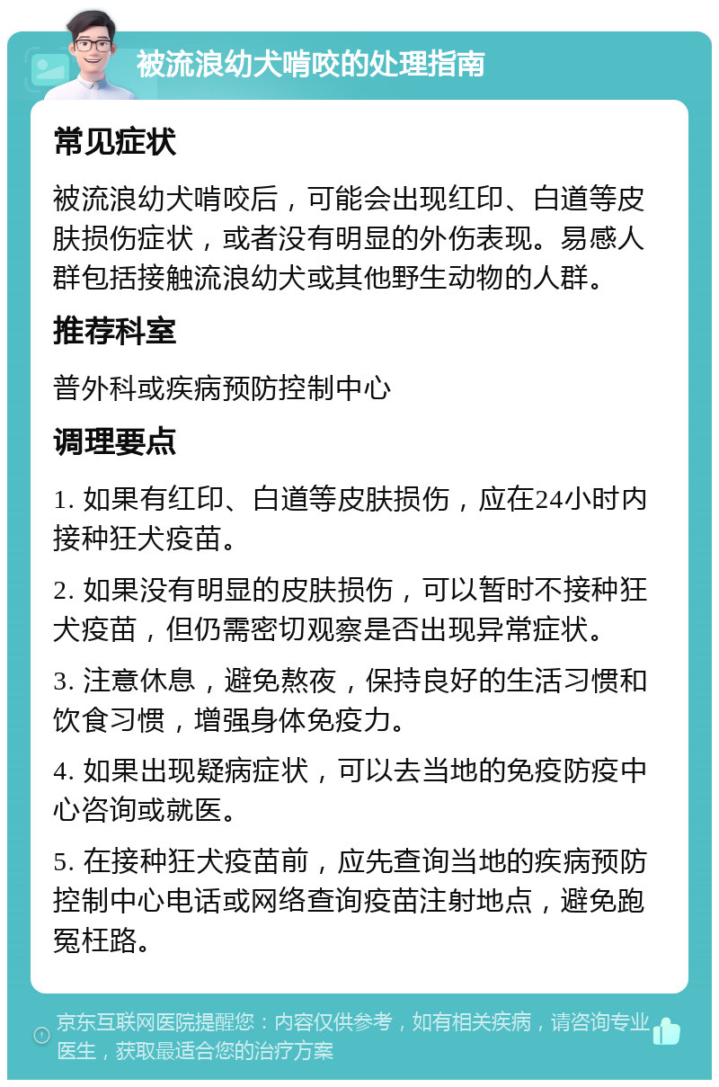 被流浪幼犬啃咬的处理指南 常见症状 被流浪幼犬啃咬后，可能会出现红印、白道等皮肤损伤症状，或者没有明显的外伤表现。易感人群包括接触流浪幼犬或其他野生动物的人群。 推荐科室 普外科或疾病预防控制中心 调理要点 1. 如果有红印、白道等皮肤损伤，应在24小时内接种狂犬疫苗。 2. 如果没有明显的皮肤损伤，可以暂时不接种狂犬疫苗，但仍需密切观察是否出现异常症状。 3. 注意休息，避免熬夜，保持良好的生活习惯和饮食习惯，增强身体免疫力。 4. 如果出现疑病症状，可以去当地的免疫防疫中心咨询或就医。 5. 在接种狂犬疫苗前，应先查询当地的疾病预防控制中心电话或网络查询疫苗注射地点，避免跑冤枉路。