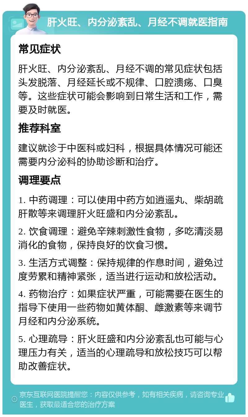 肝火旺、内分泌紊乱、月经不调就医指南 常见症状 肝火旺、内分泌紊乱、月经不调的常见症状包括头发脱落、月经延长或不规律、口腔溃疡、口臭等。这些症状可能会影响到日常生活和工作，需要及时就医。 推荐科室 建议就诊于中医科或妇科，根据具体情况可能还需要内分泌科的协助诊断和治疗。 调理要点 1. 中药调理：可以使用中药方如逍遥丸、柴胡疏肝散等来调理肝火旺盛和内分泌紊乱。 2. 饮食调理：避免辛辣刺激性食物，多吃清淡易消化的食物，保持良好的饮食习惯。 3. 生活方式调整：保持规律的作息时间，避免过度劳累和精神紧张，适当进行运动和放松活动。 4. 药物治疗：如果症状严重，可能需要在医生的指导下使用一些药物如黄体酮、雌激素等来调节月经和内分泌系统。 5. 心理疏导：肝火旺盛和内分泌紊乱也可能与心理压力有关，适当的心理疏导和放松技巧可以帮助改善症状。