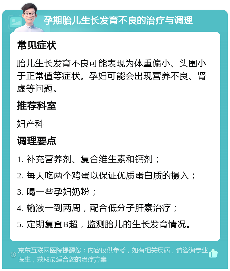 孕期胎儿生长发育不良的治疗与调理 常见症状 胎儿生长发育不良可能表现为体重偏小、头围小于正常值等症状。孕妇可能会出现营养不良、肾虚等问题。 推荐科室 妇产科 调理要点 1. 补充营养剂、复合维生素和钙剂； 2. 每天吃两个鸡蛋以保证优质蛋白质的摄入； 3. 喝一些孕妇奶粉； 4. 输液一到两周，配合低分子肝素治疗； 5. 定期复查B超，监测胎儿的生长发育情况。