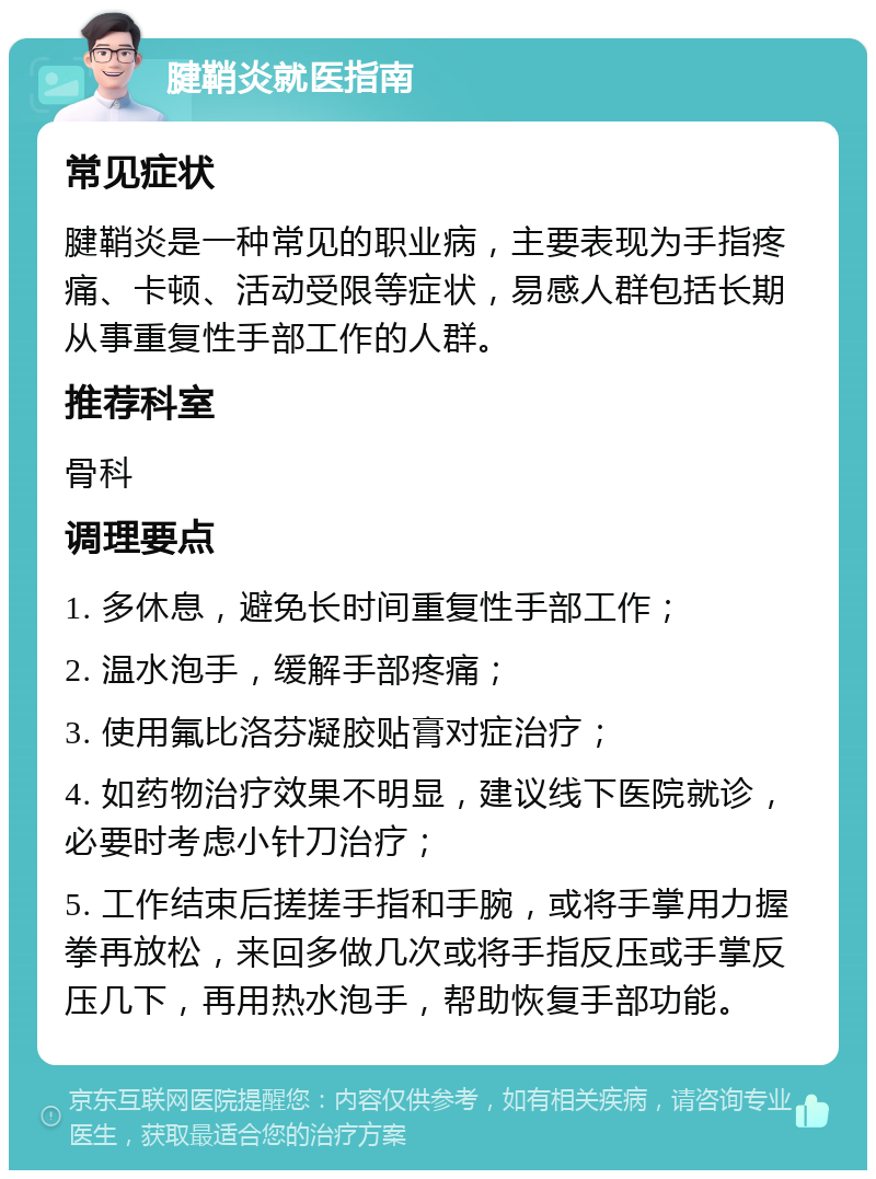 腱鞘炎就医指南 常见症状 腱鞘炎是一种常见的职业病，主要表现为手指疼痛、卡顿、活动受限等症状，易感人群包括长期从事重复性手部工作的人群。 推荐科室 骨科 调理要点 1. 多休息，避免长时间重复性手部工作； 2. 温水泡手，缓解手部疼痛； 3. 使用氟比洛芬凝胶贴膏对症治疗； 4. 如药物治疗效果不明显，建议线下医院就诊，必要时考虑小针刀治疗； 5. 工作结束后搓搓手指和手腕，或将手掌用力握拳再放松，来回多做几次或将手指反压或手掌反压几下，再用热水泡手，帮助恢复手部功能。