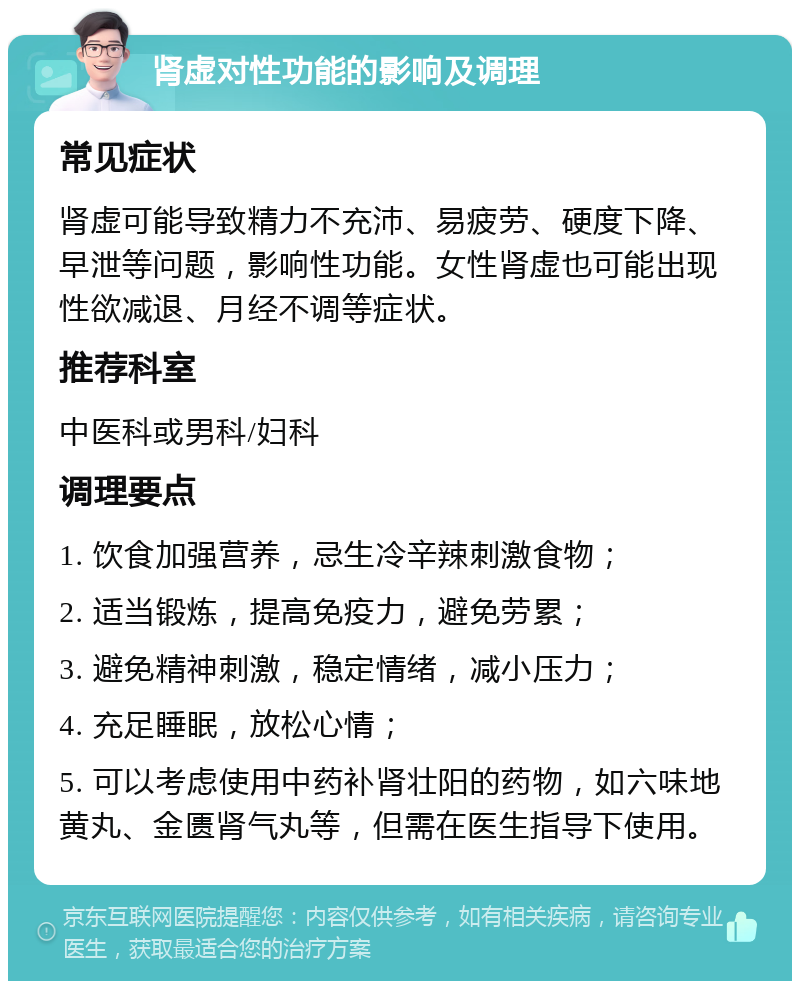 肾虚对性功能的影响及调理 常见症状 肾虚可能导致精力不充沛、易疲劳、硬度下降、早泄等问题，影响性功能。女性肾虚也可能出现性欲减退、月经不调等症状。 推荐科室 中医科或男科/妇科 调理要点 1. 饮食加强营养，忌生冷辛辣刺激食物； 2. 适当锻炼，提高免疫力，避免劳累； 3. 避免精神刺激，稳定情绪，减小压力； 4. 充足睡眠，放松心情； 5. 可以考虑使用中药补肾壮阳的药物，如六味地黄丸、金匮肾气丸等，但需在医生指导下使用。