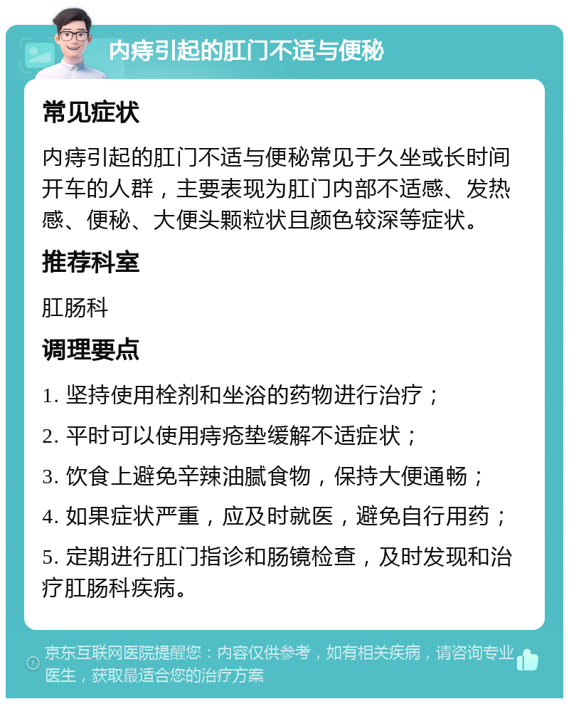 内痔引起的肛门不适与便秘 常见症状 内痔引起的肛门不适与便秘常见于久坐或长时间开车的人群，主要表现为肛门内部不适感、发热感、便秘、大便头颗粒状且颜色较深等症状。 推荐科室 肛肠科 调理要点 1. 坚持使用栓剂和坐浴的药物进行治疗； 2. 平时可以使用痔疮垫缓解不适症状； 3. 饮食上避免辛辣油腻食物，保持大便通畅； 4. 如果症状严重，应及时就医，避免自行用药； 5. 定期进行肛门指诊和肠镜检查，及时发现和治疗肛肠科疾病。