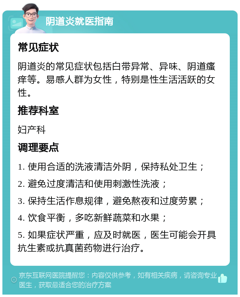 阴道炎就医指南 常见症状 阴道炎的常见症状包括白带异常、异味、阴道瘙痒等。易感人群为女性，特别是性生活活跃的女性。 推荐科室 妇产科 调理要点 1. 使用合适的洗液清洁外阴，保持私处卫生； 2. 避免过度清洁和使用刺激性洗液； 3. 保持生活作息规律，避免熬夜和过度劳累； 4. 饮食平衡，多吃新鲜蔬菜和水果； 5. 如果症状严重，应及时就医，医生可能会开具抗生素或抗真菌药物进行治疗。